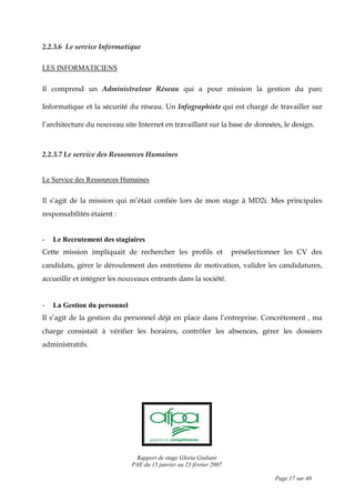 Rapport de stage Gloria Giuliani
PAE du 15 janvier au 23 février 2007
Page 17 sur 40
2.2.3.6 Le service Informatique
LES INFORMATICIENS
Il comprend un Administrateur Réseau qui a pour mission la gestion du parc
Informatique et la sécurité du réseau. Un Infographiste qui est chargé de travailler sur
l’architecture du nouveau site Internet en travaillant sur la base de données, le design.
2.2.3.7 Le service des Ressources Humaines
Le Service des Ressources Humaines
Il s’agit de la mission qui m’était confiée lors de mon stage à MD2i. Mes principales
responsabilités étaient :
- Le Recrutement des stagiaires
Cette mission impliquait de rechercher les profils et présélectionner les CV des
candidats, gérer le déroulement des entretiens de motivation, valider les candidatures,
accueillir et intégrer les nouveaux entrants dans la société.
- La Gestion du personnel
Il s’agit de la gestion du personnel déjà en place dans l’entreprise. Concrètement , ma
charge consistait à vérifier les horaires, contrôler les absences, gérer les dossiers
administratifs.
 