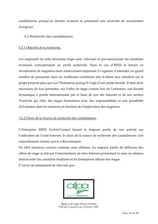 Rapport de stage Gloria Giuliani
PAE du 15 janvier au 23 février 2007
Page 19 sur 40
candidatures puisqu’au dernier moment se présentait une nécessité de recrutement
d’urgence.
3.2 Recherche des candidatures
3.2.1 Objectifs de la recherche.
Les impératifs de cette deuxième étape sont : informer et pré-selectionner les candidats
éventuels correspondant au profil recherché. Dans le cas d’MD2i le besoin en
recrutement de stagiaires étant relativement important il s’agissait d’atteindre un grand
nombre de personnes dans les meilleures conditions afin d’attirer leur attention sur le
projet proposé plus que sur l’Entreprise puisqu’il s’agit d’une petite Société. Il était donc
nécessaire de leur présenter, sur l’offre de stage comme lors de l’entretien, une Société
dynamique à portée Internationale par le biais de son site Internet et de son secteur
d’activité qui offre des stages formateurs avec des responsabilités et une possibilité
d’évolution dans les missions en fonction de l’implication des stagiaires.
3.2.2 Choix de la Source de recherche des candidatures.
L’Entreprise MD2i Techni-Contact basant la majeure partie de son activité sur
l’utilisation de l’outil Internet, le choix de la source de recherche des candidatures s’est
naturellement orienté vers le e-Recrutement.
En effet plusieurs sources externes sont utilisées. La majeure partie de diffusion des
offres de stage se fait par l’intermédiaire de sites Internet permettant la mise en relation
directe entre les candidats étudiants et les Entreprises offrant des stages.
C’est le cas notamment de sites tels que :
 