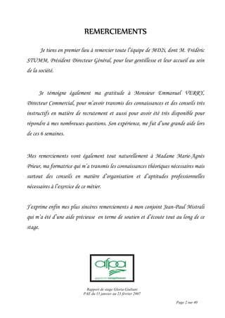 Rapport de stage Gloria Giuliani
PAE du 15 janvier au 23 février 2007
Page 2 sur 40
REMERCIEMENTSREMERCIEMENTSREMERCIEMENTSREMERCIEMENTS
Je tiens en premier lieu à remercier toute l’équipe de MD2i, dont M. Frédéric
STUMM, Président Directeur Général, pour leur gentillesse et leur accueil au sein
de la société.
Je témoigne également ma gratitude à Monsieur Emmanuel VERRY,
Directeur Commercial, pour m’avoir transmis des connaissances et des conseils très
instructifs en matière de recrutement et aussi pour avoir été très disponible pour
répondre à mes nombreuses questions. Son expérience, me fut d’une grande aide lors
de ces 6 semaines.
Mes remerciements vont également tout naturellement à Madame Marie-Agnès
Prieur, ma formatrice qui m’a transmis les connaissances théoriques nécessaires mais
surtout des conseils en matière d’organisation et d’aptitudes professionnelles
nécessaires à l’exercice de ce métier.
J’exprime enfin mes plus sincères remerciements à mon conjoint Jean-Paul Mistrali
qui m’a été d’une aide précieuse en terme de soutien et d’écoute tout au long de ce
stage.
 