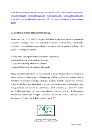 Rapport de stage Gloria Giuliani
PAE du 15 janvier au 23 février 2007
Page 20 sur 40
www.kapstages.com, www.capcampus.com, www.lerucher.com, www.atoustages.com,
www.aidostage.fr, www.aidostage.com, www.recrut.com, www.jobrecherche.com,
www.afij.org, www.kelstage.fr www.actu-CV.com, www.etudis.com, www.annonces-
pro.fr.
3.2.3 Gestion et mise en ligne des offres de stage.
Concrètement je bénéficiais d’un support d’offres de stages déjà existant au moment de
mon entrée en stage, l’une de mes tâches hebdomadaires consistait donc à actualiser les
offres qui avaient déjà été mises en ligne et de mettre en ligne puis d’actualiser, celles
qui ne l’avaient pas encore été.
D’autre part j’ai rédigé trois offres concernant les postes de :
« Assistant Marketing International Espagnol »
« Assistant Marketing International Italien »
« Assistant Marketing International Allemand »
Enfin, concernant cette tâche, j’ai eu également la charge de rechercher, sélectionner, et
mettre en ligne l’offre de stage pour le poste de Chef de publicité International bilingue
Allemand sur des sites en langue Allemande avec une difficulté majeure que consistait
la barrière de la langue. Dans l’exécution de cette mission assez problématique pour
moi, j’ai pu me faire assister du Commercial Export Allemand. J’ai aussi pris contact
avec les Universités qui effectuaient des échanges Internationaux avec les Universités
Allemandes comme par exemple l’Université du Val de Marne, l’Université Paris
Dauphine, ou l’Université de Paris La Sorbonne (I, IV)
 