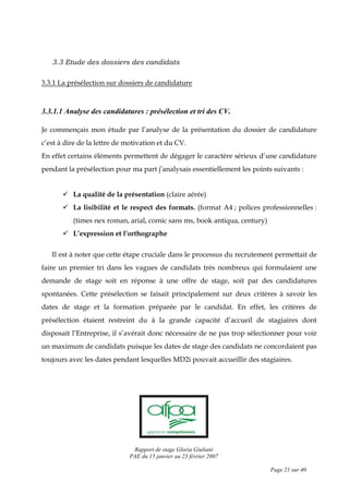 Rapport de stage Gloria Giuliani
PAE du 15 janvier au 23 février 2007
Page 21 sur 40
3.3 Etude des dossiers des candidats
3.3.1 La présélection sur dossiers de candidature
3.3.1.1 Analyse des candidatures : présélection et tri des CV.
Je commençais mon étude par l’analyse de la présentation du dossier de candidature
c’est à dire de la lettre de motivation et du CV.
En effet certains éléments permettent de dégager le caractère sérieux d’une candidature
pendant la présélection pour ma part j’analysais essentiellement les points suivants :
La qualité de la présentation (claire aérée)
La lisibilité et le respect des formats. (format A4 ; polices professionnelles :
(times nex roman, arial, comic sans ms, book antiqua, century)
L’expression et l’orthographe
Il est à noter que cette étape cruciale dans le processus du recrutement permettait de
faire un premier tri dans les vagues de candidats très nombreux qui formulaient une
demande de stage soit en réponse à une offre de stage, soit par des candidatures
spontanées. Cette présélection se faisait principalement sur deux critères à savoir les
dates de stage et la formation préparée par le candidat. En effet, les critères de
présélection étaient restreint du à la grande capacité d’accueil de stagiaires dont
disposait l’Entreprise, il s’avérait donc nécessaire de ne pas trop sélectionner pour voir
un maximum de candidats puisque les dates de stage des candidats ne concordaient pas
toujours avec les dates pendant lesquelles MD2i pouvait accueillir des stagiaires.
 