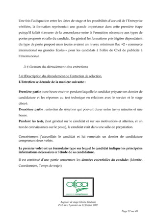 Rapport de stage Gloria Giuliani
PAE du 15 janvier au 23 février 2007
Page 22 sur 40
Une fois l’adéquation entre les dates de stage et les possibilités d’accueil de l’Entreprise
vérifiées, la formation représentait une grande importance dans cette première étape
puisqu’il fallait s’assurer de la concordance entre la Formation nécessaire aux types de
postes proposés et celle du candidat. En général les formations privilégiées dépendaient
du type de poste proposé mais toutes avaient un niveau minimum Bac +2 « commerce
international ou grandes Ecoles » pour les candidats à l’offre de Chef de publicité à
l’International.
3.4 Gestion du déroulement des entretiens
3.4.1Description du déroulement de l’entretien de sélection.
L’Entretien se déroule de la manière suivante :
Première partie : une heure environ pendant laquelle le candidat prépare son dossier de
candidature et les réponses au test technique en relations avec le service et le stage
désiré.
Deuxième partie : entretien de sélection qui pouvait durer entre trente minutes et une
heure.
Pendant les tests, (test général sur le candidat et sur ses motivations et attentes, et un
test de connaissances sur le poste), le candidat était dans une salle de préparation.
Concrètement j’accueillais le candidat et lui remettais un dossier de candidature
comprenant deux volets.
Le premier volet est un formulaire type sur lequel le candidat indique les principales
informations nécessaires à l’étude de sa candidature.
Il est constitué d’une partie concernant les données essentielles du candidat (Identité,
Coordonnées, Temps de trajet)
 