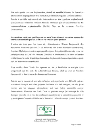 Rapport de stage Gloria Giuliani
PAE du 15 janvier au 23 février 2007
Page 23 sur 40
Une autre partie concerne la formation générale du candidat (Années de formation,
Etablissement de préparation de la Formation, Formation préparée, Diplômes obtenus)
Ensuite le candidat doit remplir des informations sur son expérience professionnelle
(Date, Nom de l’entreprise, Fonction, Missions effectuées) puis on lui demande s’il a des
recommandations professionnelles (Société, Nom de la personne, Fonction,
Coordonnées)
Un deuxième volet plus spécifique est un test d’évaluation qui permet de mesurer les
connaissances techniques du candidat vis-à-vis du poste proposé.
Il existe des tests pour les postes de : Administrateur Réseau, Responsable des
Ressources Humaines (auquel j’ai du répondre afin d’être moi-même sélectionnée),
Assistant Marketing, et un test regroupant les postes de Assistant Commercial vente par
correspondance et Chef de Publicité (National et International) la seule différence
résidant dans la partie linguistique (traduction de phrases techniques) destinée au poste
de Chef de Publicité International.
Pour m’aider dans l’étude des réponses du test je bénéficiais de corrigés types
uniquement sur les tests de Administrateur Réseau, Chef de pub et Assistant
Commercial, et Responsable des Ressources Humaines.
J’ajoute que le manque de corrigés à d’autres tests représenta une difficulté majeure
notamment lorsqu’il me fallut préparer l’entretien du Web designer, en effet je ne
connais pas les langages informatiques qui leur étaient demandés comme
Dreamweaver, Illustrator ou Flash. Dans un premier temps j’ai interrogé le Web
Designer en poste, lui ai posé de nombreuses questions sur la formation nécessaire à ce
type de poste c’est-à-dire l’Ecole ou la formation Universitaire qui pouvait le mieux
 