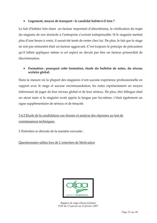 Rapport de stage Gloria Giuliani
PAE du 15 janvier au 23 février 2007
Page 25 sur 40
• Logement, moyen de transport : le candidat habite-t-il loin ?
Le fait d’habiter loin étant un facteur important d’absentéisme, la vérification du trajet
du stagiaire de son domicile à l’entreprise s’avérait indispensable. Si le stagiaire mettait
plus d’une heure à venir, il aurait été tenté de rester chez lui. De plus, le fait que le stage
ne soit pas rémunéré était un facteur aggravant. C’est toujours le principe de précaution
qu’il fallait appliquer même si cet aspect ne devait pas être un facteur primordial de
discrimination.
• Formation : pourquoi cette formation, étude du bulletin de notes, du niveau
scolaire global.
Dans la mesure où la plupart des stagiaires n’ont aucune expérience professionnelle en
rapport avec le stage et aucune recommandation, les notes représentaient un moyen
intéressant de juger de leur niveau global et de leur sérieux. De plus, être bilingue était
un atout mais si le stagiaire avait appris la langue par lui-même, c’était également un
signe supplémentaire de sérieux et de ténacité.
3.4.2 Etude de la candidature sur dossier et analyse des réponses au test de
connaissances techniques.
L’Entretien se déroule de la manière suivante :
Questionnaire utilise lors de L’entretien de Motivation
 