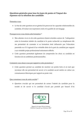 Rapport de stage Gloria Giuliani
PAE du 15 janvier au 23 février 2007
Page 26 sur 40
Questions générales pour tous les types de postes et l’impact des
réponses sur la sélection des candidats
Présentez-vous.
Le but de cette question est en général de percevoir les capacités relationnelles du
candidat, d’évaluer son expression orale et la qualité de son langage.
Pourquoi avez-vous choisi cette formation ?
Mes attentes vis-à-vis de cette questions étaient orientées autour de l’adéquation
entre la formation initiale du candidat et le poste recherché ou simplement elle
me permettait de constater si sa formation était influencée par l’éducation
parentale ou s’il s’agissait d’un véritable désir de la part du candidat par rapport
à un véritable projet professionnel mûrement réfléchi.
Cette question permettait également de comprendre les choix su candidat en
fonction de ses ambitions professionnelles.
Comment vous situez-vous par rapport à votre promotion ?
Cette question permet au candidat de montrer ses points forts et en tant que
recruteur elle me permettait de savoir si le candidat savait mettre en valeur ses
connaissances théoriques par rapport au poste visé.
Que connaissez-vous de notre société ?
Question cruciale qui me permettait de cerner l’intérêt du candidat pour la
société et de savoir si le candidat n’avait pas postulé par hasard d’où
 