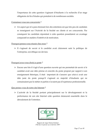 Rapport de stage Gloria Giuliani
PAE du 15 janvier au 23 février 2007
Page 27 sur 40
l’importance de cette question s’agissant d’étudiants à la recherche d’un stage
obligatoire de fin d’études qui postulent à de nombreuses sociétés.
Connaissez-vous nos concurrents ?
Un aspect qui m’a paru étonnant lors des entretiens est que très peu de candidats
se renseignent sur l’Activité de la Société ses clients et ses concurrents. Par
conséquent les candidats répondant à cette question possédaient un avantage
comparatif en matière d’intérêt et de motivation.
Pourquoi pensez-vous réussir chez nous ?
Il s’agissait de savoir si le candidat avait clairement saisi la politique de
l’entreprise, son éthique ses devises.
Pourquoi avez-vous choisi ce poste ?
Encore une fois il s’agit d’une question ouverte qui me permettait de savoir si le
candidat avait une idée précise et concrète du poste proposé par rapport à son
enseignement théorique, il était important de s’assurer que celui-ci avait une
idée juste du poste puisqu’il s’agissait en majorité d’étudiants qui ne
connaissaient pas le métier et parfois n’avaient pas d’expérience professionnelle.
Que pensez vous de notre site Internet ?
L’activité de la Société portant principalement sur le développement et la
performance de son site Internet cette question demeurait essentielle dans le
déroulement de l’entretien.
 