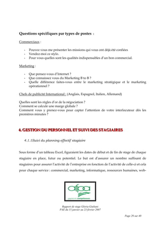 Rapport de stage Gloria Giuliani
PAE du 15 janvier au 23 février 2007
Page 29 sur 40
Questions spécifiques par types de postes :
Commerciaux :
- Pouvez vous me présenter les missions qui vous ont déjà été confiées
- Vendez-moi ce stylo.
- Pour vous quelles sont les qualités indispensables d’un bon commercial.
Marketing :
- Que pensez-vous d’Internet ?
- Que connaissez vous du Marketing B to B ?
- Quelle différence faites-vous entre le marketing stratégique et le marketing
opérationnel ?
Chefs de publicité International : (Anglais, Espagnol, Italien, Allemand)
Quelles sont les règles d’or de la négociation ?
Comment se calcule une marge globale ?
Comment vous y prenez-vous pour capter l’attention de votre interlocuteur dès les
premières minutes ?
444... GGGEEESSSTTTIIIOOONNN DDDUUU PPPEEERRRSSSOOONNNNNNEEELLL EEETTT SSSUUUIIIVVVIII DDDEEESSS SSSTTTAAAGGGIIIAAAIIIRRREEESSS
4.1.1Suivi du planning effectif stagiaire
Sous forme d’un tableau Excel, figuraient les dates de début et de fin de stage de chaque
stagiaire en place, futur ou potentiel. Le but est d’assurer un nombre suffisant de
stagiaires pour assurer l’activité de l’entreprise en fonction de l’activité de celle-ci et cela
pour chaque service : commercial, marketing, informatique, ressources humaines, web-
 