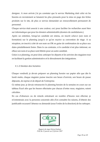 Rapport de stage Gloria Giuliani
PAE du 15 janvier au 23 février 2007
Page 30 sur 40
designer. A mon arrivée j’ai pu constater que le service Marketing était celui où les
besoins en recrutement se faisaient les plus pressants pour la mise en page des fiches
produits sur le site, de plus ce service demandait un renouvellement permanent de
personnel.
Chaque service était associé à une couleur, ceci pour faciliter les recherches aussi bien
sur informatique que pour les dossiers administratifs (dossiers de candidatures.)
Après un entretien, lorsqu’un candidat est retenu, on inscrit celui-ci (son nom et
formation) sur le planning jusqu’à ce qu’on reçoive sa convention de stage. A sa
réception, on inscrit à côté de son nom un OK en guise de confirmation de sa place aux
dates préalablement fixées. Dans le cas contraire, si le candidat n’est plus intéressé, on
efface son nom et sa place sont libérée pour un autre candidat.
Grâce à ce planning, on peut donc anticiper les départs et les arrivées des stagiaires tout
en facilitant la gestion administrative et le déroulement des intégrations.
4.1.2 Gestion des horaires
Chaque vendredi, je devais préparer un planning horaire sur papier afin que dès le
lundi matin, chaque stagiaire puisse inscrire son heure d’arrivée, son heure de pause
déjeunée, de reprise et de départ de l’entreprise.
Ce même jour, je devais retranscrire le planning horaire de la semaine en cours sur un
tableau Excel afin que les heures effectuées par chacun d’entre nous, stagiaires, soient
calculées.
En cas d’absences ou de retards entraînant un nombre d’heures non effectué, je
m’entretenais avec la personne concernée afin d’en connaître les raisons, d’obtenir des
justificatifs excusant l’absence ou demandé (sous l’ordre de la direction) de les rattraper.
 