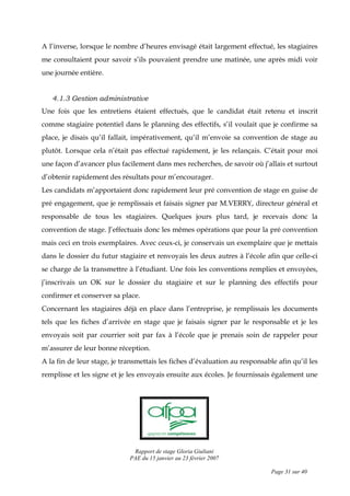 Rapport de stage Gloria Giuliani
PAE du 15 janvier au 23 février 2007
Page 31 sur 40
A l’inverse, lorsque le nombre d’heures envisagé était largement effectué, les stagiaires
me consultaient pour savoir s’ils pouvaient prendre une matinée, une après midi voir
une journée entière.
4.1.3 Gestion administrative
Une fois que les entretiens étaient effectués, que le candidat était retenu et inscrit
comme stagiaire potentiel dans le planning des effectifs, s’il voulait que je confirme sa
place, je disais qu’il fallait, impérativement, qu’il m’envoie sa convention de stage au
plutôt. Lorsque cela n’était pas effectué rapidement, je les relançais. C’était pour moi
une façon d’avancer plus facilement dans mes recherches, de savoir où j’allais et surtout
d’obtenir rapidement des résultats pour m’encourager.
Les candidats m’apportaient donc rapidement leur pré convention de stage en guise de
pré engagement, que je remplissais et faisais signer par M.VERRY, directeur général et
responsable de tous les stagiaires. Quelques jours plus tard, je recevais donc la
convention de stage. J’effectuais donc les mêmes opérations que pour la pré convention
mais ceci en trois exemplaires. Avec ceux-ci, je conservais un exemplaire que je mettais
dans le dossier du futur stagiaire et renvoyais les deux autres à l’école afin que celle-ci
se charge de la transmettre à l’étudiant. Une fois les conventions remplies et envoyées,
j’inscrivais un OK sur le dossier du stagiaire et sur le planning des effectifs pour
confirmer et conserver sa place.
Concernant les stagiaires déjà en place dans l’entreprise, je remplissais les documents
tels que les fiches d’arrivée en stage que je faisais signer par le responsable et je les
envoyais soit par courrier soit par fax à l’école que je prenais soin de rappeler pour
m’assurer de leur bonne réception.
A la fin de leur stage, je transmettais les fiches d’évaluation au responsable afin qu’il les
remplisse et les signe et je les envoyais ensuite aux écoles. Je fournissais également une
 