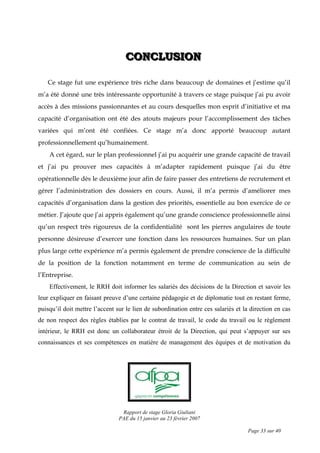 Rapport de stage Gloria Giuliani
PAE du 15 janvier au 23 février 2007
Page 33 sur 40
CCCOOONNNCCCLLLUUUSSSIIIOOONNN
Ce stage fut une expérience très riche dans beaucoup de domaines et j’estime qu’il
m’a été donné une très intéressante opportunité à travers ce stage puisque j’ai pu avoir
accès à des missions passionnantes et au cours desquelles mon esprit d’initiative et ma
capacité d’organisation ont été des atouts majeurs pour l’accomplissement des tâches
variées qui m’ont été confiées. Ce stage m’a donc apporté beaucoup autant
professionnellement qu’humainement.
A cet égard, sur le plan professionnel j’ai pu acquérir une grande capacité de travail
et j’ai pu prouver mes capacités à m’adapter rapidement puisque j’ai du être
opérationnelle dès le deuxième jour afin de faire passer des entretiens de recrutement et
gérer l’administration des dossiers en cours. Aussi, il m’a permis d’améliorer mes
capacités d’organisation dans la gestion des priorités, essentielle au bon exercice de ce
métier. J’ajoute que j’ai appris également qu’une grande conscience professionnelle ainsi
qu’un respect très rigoureux de la confidentialité sont les pierres angulaires de toute
personne désireuse d’exercer une fonction dans les ressources humaines. Sur un plan
plus large cette expérience m’a permis également de prendre conscience de la difficulté
de la position de la fonction notamment en terme de communication au sein de
l’Entreprise.
Effectivement, le RRH doit informer les salariés des décisions de la Direction et savoir les
leur expliquer en faisant preuve d’une certaine pédagogie et de diplomatie tout en restant ferme,
puisqu’il doit mettre l’accent sur le lien de subordination entre ces salariés et la direction en cas
de non respect des règles établies par le contrat de travail, le code du travail ou le règlement
intérieur, le RRH est donc un collaborateur étroit de la Direction, qui peut s’appuyer sur ses
connaissances et ses compétences en matière de management des équipes et de motivation du
 