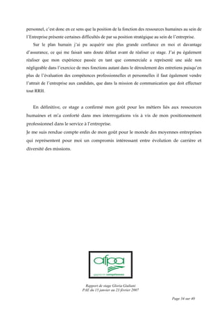 Rapport de stage Gloria Giuliani
PAE du 15 janvier au 23 février 2007
Page 34 sur 40
personnel, c’est donc en ce sens que la position de la fonction des ressources humaines au sein de
l’Entreprise présente certaines difficultés de par sa position stratégique au sein de l’entreprise.
Sur le plan humain j’ai pu acquérir une plus grande confiance en moi et davantage
d’assurance, ce qui me faisait sans doute défaut avant de réaliser ce stage. J’ai pu également
réaliser que mon expérience passée en tant que commerciale a représenté une aide non
négligeable dans l’exercice de mes fonctions autant dans le déroulement des entretiens puisqu’en
plus de l’évaluation des compétences professionnelles et personnelles il faut également vendre
l’attrait de l’entreprise aux candidats, que dans la mission de communication que doit effectuer
tout RRH.
En définitive, ce stage a confirmé mon goût pour les métiers liés aux ressources
humaines et m’a conforté dans mes interrogations vis à vis de mon positionnement
professionnel dans le service à l’entreprise.
Je me suis rendue compte enfin de mon goût pour le monde des moyennes entreprises
qui représentent pour moi un compromis intéressant entre évolution de carrière et
diversité des missions.
 