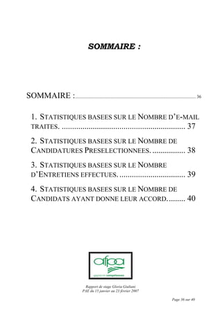 Rapport de stage Gloria Giuliani
PAE du 15 janvier au 23 février 2007
Page 36 sur 40
SOMMAIRE :
SOMMAIRE :............................................................................................................ 36
1. STATISTIQUES BASEES SUR LE NOMBRE D’E-MAIL
TRAITES. ............................................................ 37
2. STATISTIQUES BASEES SUR LE NOMBRE DE
CANDIDATURES PRESELECTIONNEES................. 38
3. STATISTIQUES BASEES SUR LE NOMBRE
D’ENTRETIENS EFFECTUES................................. 39
4. STATISTIQUES BASEES SUR LE NOMBRE DE
CANDIDATS AYANT DONNE LEUR ACCORD......... 40
 