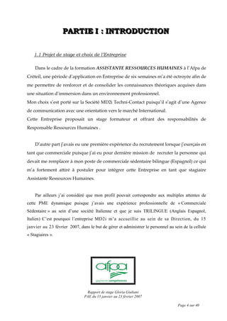Rapport de stage Gloria Giuliani
PAE du 15 janvier au 23 février 2007
Page 4 sur 40
PPPAAARRRTTTIIIEEE III ::: IIINNNTTTRRROOODDDUUUCCCTTTIIIOOONNN
1.1 Projet de stage et choix de l’Entreprise
Dans le cadre de la formation ASSISTANTE RESSOURCES HUMAINES à l’Afpa de
Créteil, une période d’application en Entreprise de six semaines m’a été octroyée afin de
me permettre de renforcer et de consolider les connaissances théoriques acquises dans
une situation d’immersion dans un environnement professionnel.
Mon choix s’est porté sur la Société MD2i Techni-Contact puisqu’il s’agit d’une Agence
de communication avec une orientation vers le marché International.
Cette Entreprise proposait un stage formateur et offrant des responsabilités de
Responsable Ressources Humaines .
D’autre part j’avais eu une première expérience du recrutement lorsque j’exerçais en
tant que commerciale puisque j’ai eu pour dernière mission de recruter la personne qui
devait me remplacer à mon poste de commerciale sédentaire bilingue (Espagnol) ce qui
m’a fortement attiré à postuler pour intégrer cette Entreprise en tant que stagiaire
Assistante Ressources Humaines.
Par ailleurs j’ai considéré que mon profil pouvait correspondre aux multiples attentes de
cette PME dynamique puisque j’avais une expérience professionnelle de « Commerciale
Sédentaire » au sein d’une société Italienne et que je suis TRILINGUE (Anglais Espagnol,
Italien) C’est pourquoi l’entreprise MD2i m’a accueillie au sein de sa Direction, du 15
janvier au 23 février 2007, dans le but de gérer et administrer le personnel au sein de la cellule
« Stagiaires ».
 