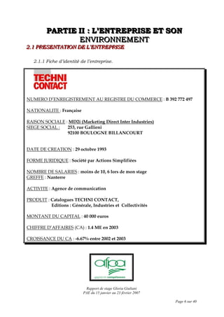 Rapport de stage Gloria Giuliani
PAE du 15 janvier au 23 février 2007
Page 6 sur 40
PPPAAARRRTTTIIIEEE IIIIII ::: LLL’’’EEENNNTTTRRREEEPPPRRRIIISSSEEE EEETTT SSSOOONNN
EEENNNVVVIIIRRROOONNNNNNEEEMMMEEENNNTTT
222...111 PPPRRREEESSSEEENNNTTTAAATTTIIIOOONNN DDDEEE LLL’’’EEENNNTTTRRREEEPPPRRRIIISSSEEE
2.1.1 Fiche d’identité de l’entreprise.
NUMERO D’ENREGISTREMENT AU REGISTRE DU COMMERCE : B 392 772 497
NATIONALITE : Française
RAISON SOCIALE : MD2i (Marketing Direct Inter Industries)
SIEGE SOCIAL : 253, rue Gallieni
92100 BOULOGNE BILLANCOURT
DATE DE CREATION : 29 octobre 1993
FORME JURIDIQUE : Société par Actions Simplifiées
NOMBRE DE SALARIES : moins de 10, 6 lors de mon stage
GREFFE : Nanterre
ACTIVITE : Agence de communication
PRODUIT : Catalogues TECHNI CONTACT,
Editions : Générale, Industries et Collectivités
MONTANT DU CAPITAL : 40 000 euros
CHIFFRE D’AFFAIRES (CA) : 1.4 ME en 2003
CROISSANCE DU CA : -6.67% entre 2002 et 2003
 