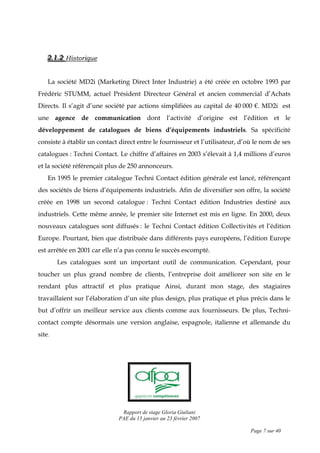 Rapport de stage Gloria Giuliani
PAE du 15 janvier au 23 février 2007
Page 7 sur 40
222...111...222 Historique
La société MD2i (Marketing Direct Inter Industrie) a été créée en octobre 1993 par
Frédéric STUMM, actuel Président Directeur Général et ancien commercial d’Achats
Directs. Il s’agit d’une société par actions simplifiées au capital de 40 000 €. MD2i est
une agence de communication dont l’activité d’origine est l’édition et le
développement de catalogues de biens d’équipements industriels. Sa spécificité
consiste à établir un contact direct entre le fournisseur et l’utilisateur, d’où le nom de ses
catalogues : Techni Contact. Le chiffre d’affaires en 2003 s’élevait à 1,4 millions d’euros
et la société référençait plus de 250 annonceurs.
En 1995 le premier catalogue Techni Contact édition générale est lancé, référençant
des sociétés de biens d’équipements industriels. Afin de diversifier son offre, la société
créée en 1998 un second catalogue : Techni Contact édition Industries destiné aux
industriels. Cette même année, le premier site Internet est mis en ligne. En 2000, deux
nouveaux catalogues sont diffusés : le Techni Contact édition Collectivités et l’édition
Europe. Pourtant, bien que distribuée dans différents pays européens, l’édition Europe
est arrêtée en 2001 car elle n’a pas connu le succès escompté.
Les catalogues sont un important outil de communication. Cependant, pour
toucher un plus grand nombre de clients, l’entreprise doit améliorer son site en le
rendant plus attractif et plus pratique Ainsi, durant mon stage, des stagiaires
travaillaient sur l’élaboration d’un site plus design, plus pratique et plus précis dans le
but d’offrir un meilleur service aux clients comme aux fournisseurs. De plus, Techni-
contact compte désormais une version anglaise, espagnole, italienne et allemande du
site.
 