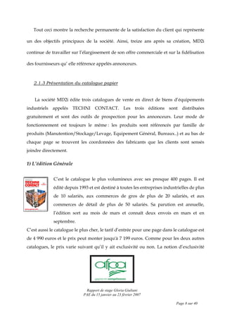 Rapport de stage Gloria Giuliani
PAE du 15 janvier au 23 février 2007
Page 8 sur 40
Tout ceci montre la recherche permanente de la satisfaction du client qui représente
un des objectifs principaux de la société. Ainsi, treize ans après sa création, MD2i
continue de travailler sur l’élargissement de son offre commerciale et sur la fidélisation
des fournisseurs qu’ elle référence appelés annonceurs.
2.1.3 Présentation du catalogue papier
La société MD2i édite trois catalogues de vente en direct de biens d’équipements
industriels appelés TECHNI CONTACT. Les trois éditions sont distribuées
gratuitement et sont des outils de prospection pour les annonceurs. Leur mode de
fonctionnement est toujours le même : les produits sont référencés par famille de
produits (Manutention/Stockage/Levage, Equipement Général, Bureaux..) et au bas de
chaque page se trouvent les coordonnées des fabricants que les clients sont sensés
joindre directement.
1) L’édition Générale
C’est le catalogue le plus volumineux avec ses presque 400 pages. Il est
édité depuis 1993 et est destiné à toutes les entreprises industrielles de plus
de 10 salariés, aux commerces de gros de plus de 20 salariés, et aux
commerces de détail de plus de 50 salariés. Sa parution est annuelle,
l’édition sort au mois de mars et connaît deux envois en mars et en
septembre.
C’est aussi le catalogue le plus cher, le tarif d’entrée pour une page dans le catalogue est
de 4 990 euros et le prix peut monter jusqu'à 7 199 euros. Comme pour les deux autres
catalogues, le prix varie suivant qu’il y ait exclusivité ou non. La notion d’exclusivité
 