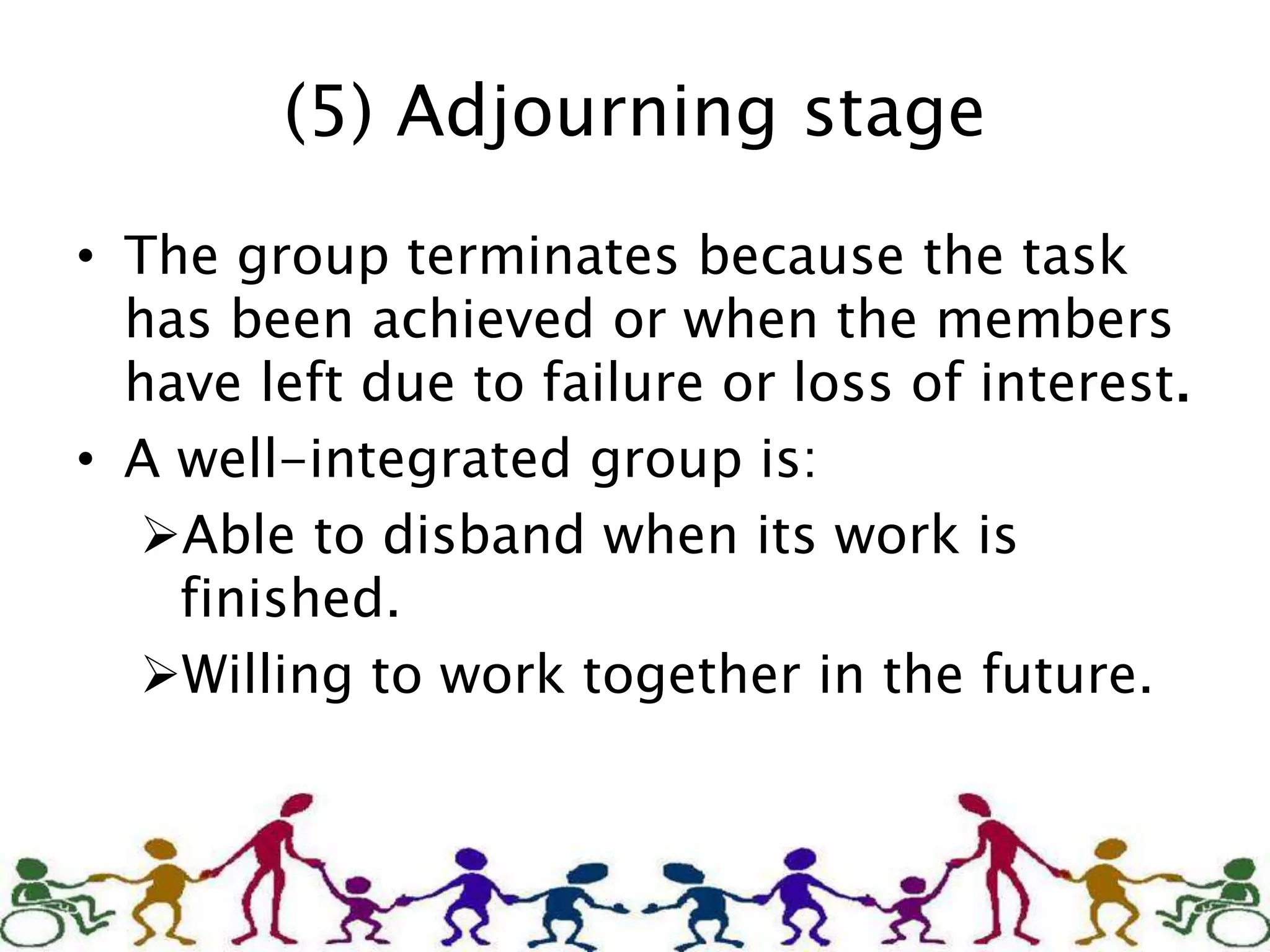 (5) Adjourning stage
• The group terminates because the task
has been achieved or when the members
have left due to failure or loss of interest.
• A well-integrated group is:
Able to disband when its work is
finished.
Willing to work together in the future.
 