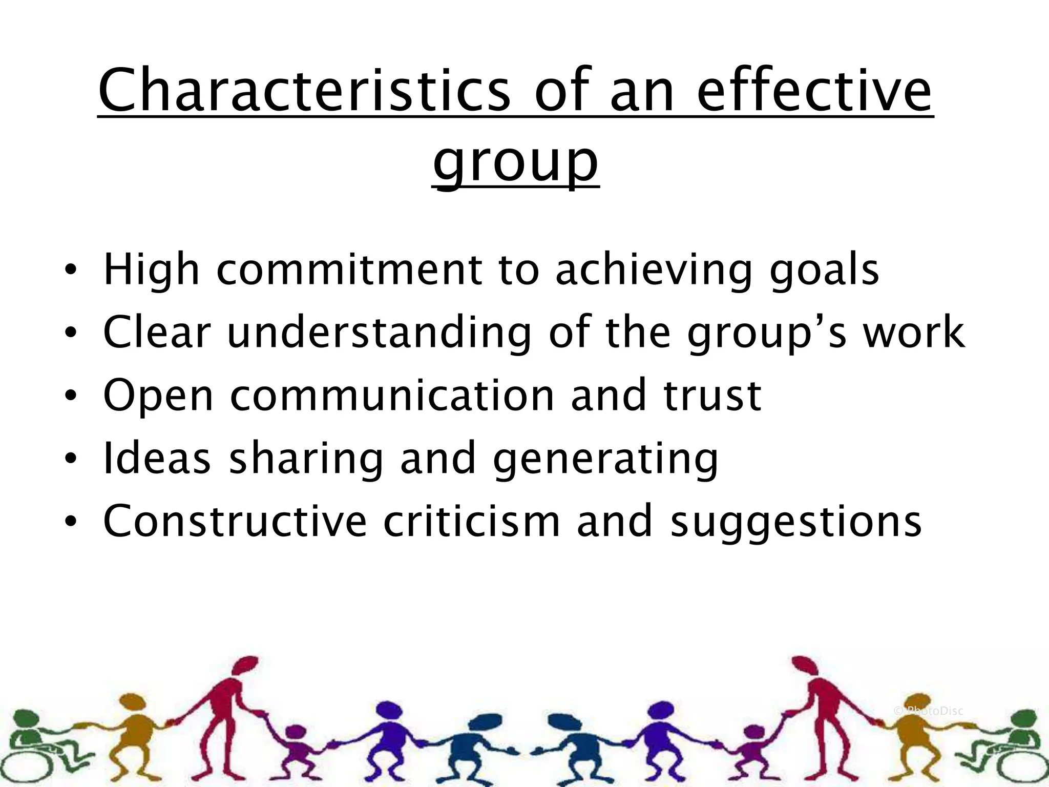 Characteristics of an effective
group
© PhotoDisc
• High commitment to achieving goals
• Clear understanding of the group’s work
• Open communication and trust
• Ideas sharing and generating
• Constructive criticism and suggestions
 