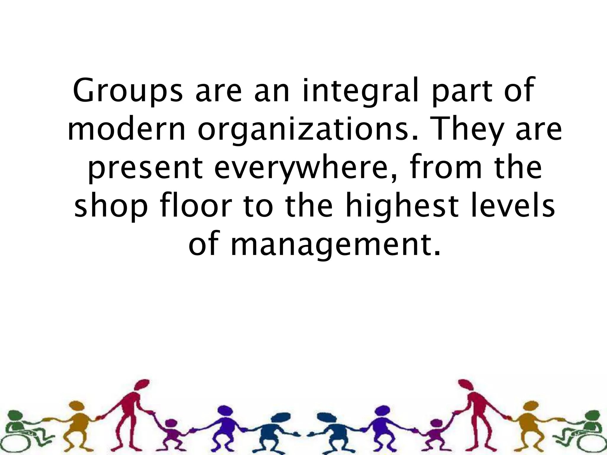 Groups are an integral part of
modern organizations. They are
present everywhere, from the
shop floor to the highest levels
of management.
 
