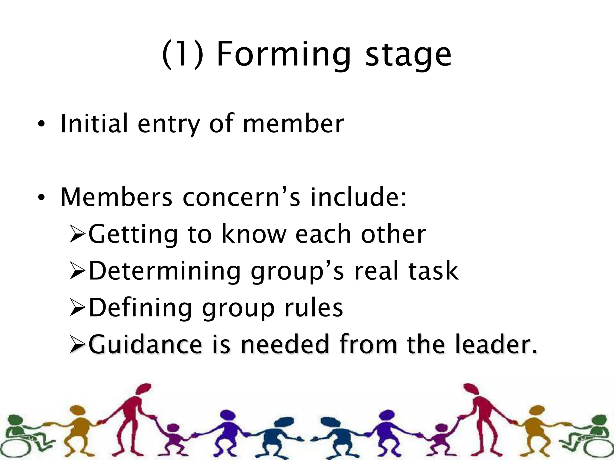 (1) Forming stage
• Initial entry of member
• Members concern’s include:
Getting to know each other
Determining group’s real task
Defining group rules
Guidance is needed from the leader.
 