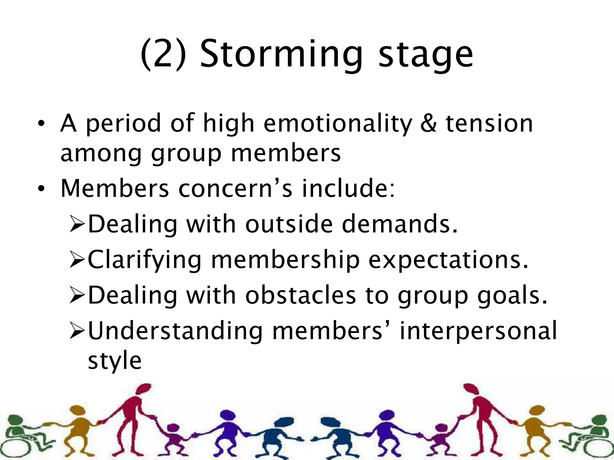 (2) Storming stage
• A period of high emotionality & tension
among group members
• Members concern’s include:
Dealing with outside demands.
Clarifying membership expectations.
Dealing with obstacles to group goals.
Understanding members’ interpersonal
style
 