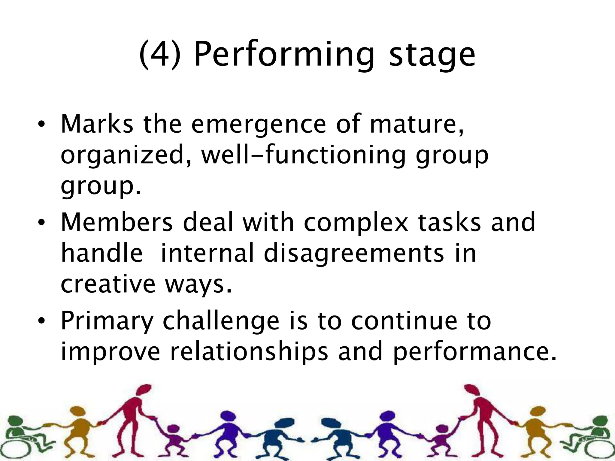 (4) Performing stage
• Marks the emergence of mature,
organized, well-functioning group
group.
• Members deal with complex tasks and
handle internal disagreements in
creative ways.
• Primary challenge is to continue to
improve relationships and performance.
 