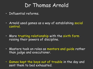 Dr Thomas Arnold
• Influential reforms.
• Arnold used games as a way of establishing social
control.
• More trusting relationship with the sixth form
raising their powers of discipline.
• Masters took on roles as mentors and guide rather
than judge and executioner.
• Games kept the boys out of trouble in the day and
sent them to bed exhausted.
 
