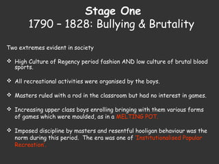 Stage One
1790 – 1828: Bullying & Brutality
Two extremes evident in society
 High Culture of Regency period fashion AND low culture of brutal blood
sports.
 All recreational activities were organised by the boys.
 Masters ruled with a rod in the classroom but had no interest in games.
 Increasing upper class boys enrolling bringing with them various forms
of games which were moulded, as in a MELTING POT.
 Imposed discipline by masters and resentful hooligan behaviour was the
norm during this period. The era was one of ‘Institutionalised Popular
Recreation’.
 