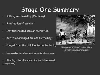 Stage One Summary
• Bullying and brutality (Flashman)
• A reflection of society
• Institutionalised popular recreation,
• Activities arranged for and by the boys,
• Ranged from the childlike to the barbaric,
• No master involvement outside classroom,
• Simple, naturally occurring facilities used.
(see picture)
The game of 'fives', rather like a
primitive form of squash.
 