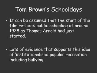 Tom Brown’s Schooldays
• It can be assumed that the start of the
film reflects public schooling of around
1928 as Thomas Arnold had just
started.
• Lots of evidence that supports this idea
of ‘institutionalised popular recreation’
including bullying.
 