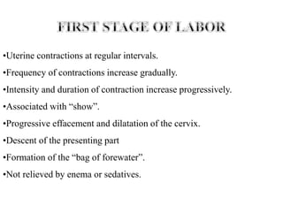 •Uterine contractions at regular intervals.
•Frequency of contractions increase gradually.
•Intensity and duration of contraction increase progressively.
•Associated with “show”.
•Progressive effacement and dilatation of the cervix.
•Descent of the presenting part
•Formation of the “bag of forewater”.
•Not relieved by enema or sedatives.
 