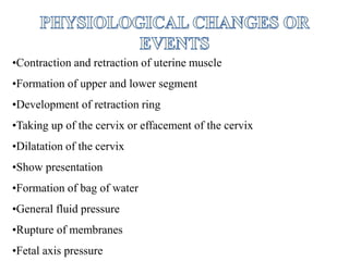 •Contraction and retraction of uterine muscle
•Formation of upper and lower segment
•Development of retraction ring
•Taking up of the cervix or effacement of the cervix
•Dilatation of the cervix
•Show presentation
•Formation of bag of water
•General fluid pressure
•Rupture of membranes
•Fetal axis pressure
 