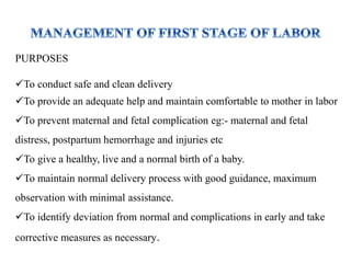 PURPOSES
To conduct safe and clean delivery
To provide an adequate help and maintain comfortable to mother in labor
To prevent maternal and fetal complication eg:- maternal and fetal
distress, postpartum hemorrhage and injuries etc
To give a healthy, live and a normal birth of a baby.
To maintain normal delivery process with good guidance, maximum
observation with minimal assistance.
To identify deviation from normal and complications in early and take
corrective measures as necessary.
 