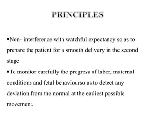 Non- interference with watchful expectancy so as to
prepare the patient for a smooth delivery in the second
stage
To monitor carefully the progress of labor, maternal
conditions and fetal behaviourso as to detect any
deviation from the normal at the earliest possible
movement.
 