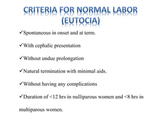 Spontaneous in onset and at term.
With cephalic presentation
Without undue prolongation
Natural termination with minimal aids.
Without having any complications
Duration of <12 hrs in nulliparous women and <8 hrs in
multiparous women.
 