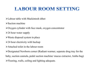 Labour table with Mackintosh shhet
Suction machine
Oxygen cylinder with face mask, oxygen concentrator
24 hour water supply
Waste disposal system in place
24 hour electricity with backup
Attached toilet in the labour room
Designated Newborn corner (Radiant warmer, separate drug tray for the
baby, suction cannula, pedal suction machine/ mucus extractor, Ambu bag)
Flooring, walls, ceiling and lighting adequate.
 