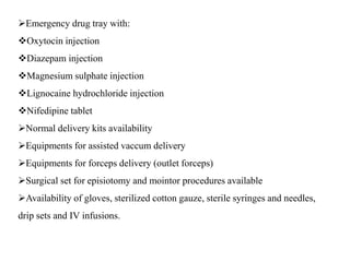 Emergency drug tray with:
Oxytocin injection
Diazepam injection
Magnesium sulphate injection
Lignocaine hydrochloride injection
Nifedipine tablet
Normal delivery kits availability
Equipments for assisted vaccum delivery
Equipments for forceps delivery (outlet forceps)
Surgical set for episiotomy and mointor procedures available
Availability of gloves, sterilized cotton gauze, sterile syringes and needles,
drip sets and IV infusions.
 