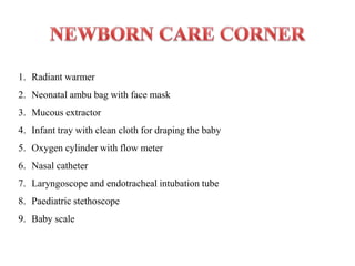 1. Radiant warmer
2. Neonatal ambu bag with face mask
3. Mucous extractor
4. Infant tray with clean cloth for draping the baby
5. Oxygen cylinder with flow meter
6. Nasal catheter
7. Laryngoscope and endotracheal intubation tube
8. Paediatric stethoscope
9. Baby scale
 