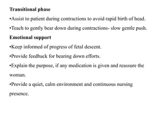 Transitional phase
•Assist to patient during contractions to avoid rapid birth of head.
•Teach to gently bear down during contractions- slow gentle push.
Emotional support
•Keep informed of progress of fetal descent.
•Provide feedback for bearing down efforts.
•Explain the purpose, if any medication is given and reassure the
woman.
•Provide a quiet, calm environment and continuous nursing
presence.
 