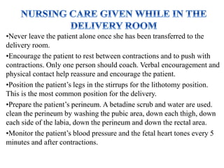 •Never leave the patient alone once she has been transferred to the
delivery room.
•Encourage the patient to rest between contractions and to push with
contractions. Only one person should coach. Verbal encouragement and
physical contact help reassure and encourage the patient.
•Position the patient’s legs in the stirrups for the lithotomy position.
This is the most common position for the delivery.
•Prepare the patient’s perineum. A betadine scrub and water are used.
clean the perineum by washing the pubic area, down each thigh, down
each side of the labia, down the perineum and down the rectal area.
•Monitor the patient’s blood pressure and the fetal heart tones every 5
minutes and after contractions.
 