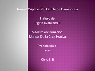 Normal Superior del Distrito de Barranquilla

                Trabajo de:
            Ingles avanzado II

         Maestro en formación:
        Marisol De la Cruz Huelva

              Presentado a:
                  Irma

                 Ciclo II B
 