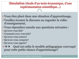 Simulation (étude d’un texte économique, d’une
expérimentation scientifique…)
Vous êtes placé dans une situation d’apprentissage,
Veuillez écouter le discours ou regarder la vidéo
d’enseignement,
Vous répondrez ensuite aux questions suivantes :
 qu’avez-vous fait?
 Comment avez-vous fait?
 Qu’avez-vous retenu?
 Qu’avez-vous compris?
 Qu’avez-vous appris?
 Quel est enfin le modèle pédagogique convoqué
pour cette petite séance d’apprentissage?
Philippe Clauzard, MCF Université de la Réunion IUFM La Réunion
 