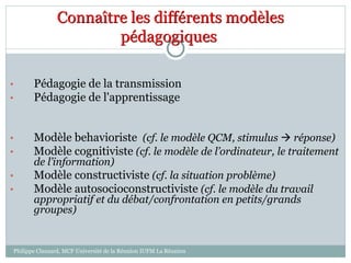 Connaître les différents modèles
pédagogiques
• Pédagogie de la transmission
• Pédagogie de l'apprentissage
• Modèle behavioriste (cf. le modèle QCM, stimulus  réponse)
• Modèle cognitiviste (cf. le modèle de l’ordinateur, le traitement
de l’information)
• Modèle constructiviste (cf. la situation problème)
• Modèle autosocioconstructiviste (cf. le modèle du travail
appropriatif et du débat/confrontation en petits/grands
groupes)
Philippe Clauzard, MCF Université de la Réunion IUFM La Réunion
 