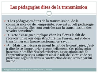 Les pédagogies dites de la transmission
Les pédagogies dites de la transmission, de la
connaissance ou de l’empreinte. Souvent appelé pédagogie
traditionnelle, elles sont centrées sur la transmission des
savoirs constitués.
 L’acte d’enseigner implique chez les élèves le fait de
recevoir un savoir déjà structuré par l’enseignant et de le
transformer en réponse, performance, savoir.
 Mais pas nécessairement le fait de le construire, c’est-
à-dire de se l’approprier personnellement. Ces pédagogies
basées sur des théories behavioristes, associationnistes de
l’apprentissage sous-estiment ainsi le rôle de l’élève et de ces
processus cognitifs dans la construction de son savoir par lui-
même .
Philippe Clauzard, MCF Université de la Réunion IUFM La Réunion
 