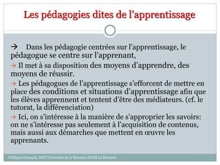 Les pédagogies dites de l’apprentissage
 Dans les pédagogie centrées sur l’apprentissage, le
pédagogue se centre sur l’apprenant,
 Il met à sa disposition des moyens d’apprendre, des
moyens de réussir.
 Les pédagogues de l’apprentissage s’efforcent de mettre en
place des conditions et situations d’apprentissage afin que
les élèves apprennent et tentent d’être des médiateurs. (cf. le
tutorat, la différenciation)
 Ici, on s’intéresse à la manière de s’approprier les savoirs:
on ne s’intéresse pas seulement à l’acquisition de contenus,
mais aussi aux démarches que mettent en œuvre les
apprenants.
Philippe Clauzard, MCF Université de la Réunion IUFM La Réunion
 
