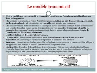 Le modèle transmissif
 C’est le modèle qui correspond à la conception empirique de l’enseignement. Il est basé sur
deux présupposés :
  La neutralité conceptuelle de l’élève. Avant l’enseignement, l’élève n’a pas de conception personnelle
sur le sujet à aborder ; il est assimilé à un vase vide, ou à une cire sans empreinte.
  La non déformation du savoir transmis. Si l’enseignant expose clairement son sujet et si les élèves écoutent
bien (éventuellement en posant une ou deux questions), ils vont assimiler le message tel qu’il a été
transmis. Des exercices d’entraînement permettront d’ancrer les nouvelles connaissances. Le rôle de
l’enseignant est d’expliquer clairement.
 Le rôle de l’élève est d’écouter attentivement.
 Les erreurs de l’élève sont des accidents dus à une écoute insuffisante ou à une mauvaise
explication. On y remédie par une nouvelle explication et une écoute plus attentive.
 Avantages : L’enseignement basé sur ce modèle est le plus économe en temps et en moyens. Il est adéquat si
les apprenants sont motivés et attentifs (cours universitaire par exemple).
 Limites : Elles dépendent de la validité des deux présupposés : 1) Si une conception initiale inadéquate
existe, elle risque de ne pas être remise en cause, et d’interférer avec la nouvelle connaissance. 2) Ce qui est
dit par l’enseignant n’est pas toujours entendu de la même façon par tous les élèves.
Philippe Clauzard, MCF Université de la Réunion IUFM La Réunion
 