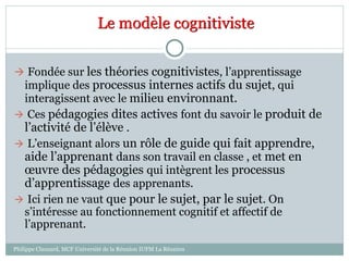 Le modèle cognitiviste
 Fondée sur les théories cognitivistes, l’apprentissage
implique des processus internes actifs du sujet, qui
interagissent avec le milieu environnant.
 Ces pédagogies dites actives font du savoir le produit de
l’activité de l’élève .
 L’enseignant alors un rôle de guide qui fait apprendre,
aide l’apprenant dans son travail en classe , et met en
œuvre des pédagogies qui intègrent les processus
d’apprentissage des apprenants.
 Ici rien ne vaut que pour le sujet, par le sujet. On
s’intéresse au fonctionnement cognitif et affectif de
l’apprenant.
Philippe Clauzard, MCF Université de la Réunion IUFM La Réunion
 