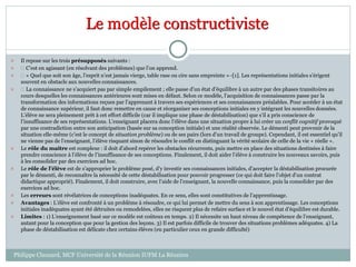 Le modèle constructiviste
 Il repose sur les trois présupposés suivants :
  C’est en agissant (en résolvant des problèmes) que l’on apprend.
  « Quel que soit son âge, l’esprit n’est jamais vierge, table rase ou cire sans empreinte »··[1]. Les représentations initiales s’érigent
souvent en obstacle aux nouvelles connaissances.
  La connaissance ne s’acquiert pas par simple empilement ; elle passe d’un état d’équilibre à un autre par des phases transitoires au
cours desquelles les connaissances antérieures sont mises en défaut. Selon ce modèle, l’acquisition de connaissances passe par la
transformation des informations reçues par l’apprenant à travers ses expériences et ses connaissances préalables. Pour accéder à un état
de connaissance supérieur, il faut donc remettre en cause et réorganiser ses conceptions initiales en y intégrant les nouvelles données.
L’élève ne sera pleinement prêt à cet effort difficile (car il implique une phase de déstabilisation) que s’il a pris conscience de
l’insuffisance de ses représentations. L’enseignant placera donc l’élève dans une situation propre à lui créer un conflit cognitif provoqué
par une contradiction entre son anticipation (basée sur sa conception initiale) et une réalité observée. Le démenti peut provenir de la
situation elle-même (c’est le concept de situation problème) ou de ses pairs (lors d’un travail de groupe). Cependant, il est essentiel qu’il
ne vienne pas de l’enseignant, l’élève risquant sinon de résoudre le conflit en distinguant la vérité scolaire de celle de la vie « réelle ».
 Le rôle du maître est complexe : il doit d’abord repérer les obstacles récurrents, puis mettre en place des situations destinées à faire
prendre conscience à l’élève de l’insuffisance de ses conceptions. Finalement, il doit aider l’élève à construire les nouveaux savoirs, puis
à les consolider par des exercices ad hoc.
 Le rôle de l’élève est de s’approprier le problème posé, d’y investir ses connaissances initiales, d’accepter la déstabilisation procurée
par le démenti, de reconnaître la nécessité de cette déstabilisation pour pouvoir progresser (ce qui doit faire l’objet d’un contrat
didactique approprié). Finalement, il doit construire, avec l’aide de l’enseignant, la nouvelle connaissance, puis la consolider par des
exercices ad hoc.
 Les erreurs sont révélatrices de conceptions inadéquates. En ce sens, elles sont constitutives de l’apprentissage.
 Avantages : L’élève est confronté à un problème à résoudre, ce qui lui permet de mettre du sens à son apprentissage. Les conceptions
initiales inadéquates ayant été détruites ou remodelées, elles ne risquent plus de refaire surface et le nouvel état d’équilibre est durable.
 Limites : 1) L’enseignement basé sur ce modèle est coûteux en temps. 2) Il nécessite un haut niveau de compétence de l’enseignant,
autant pour la conception que pour la gestion des leçons. 3) Il est parfois difficile de trouver des situations problèmes adéquates. 4) La
phase de déstabilisation est délicate chez certains élèves (en particulier ceux en grande difficulté)
Philippe Clauzard, MCF Université de la Réunion IUFM La Réunion
 