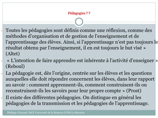Pédagogies ? ?
- Toutes les pédagogies sont définis comme une réflexion, comme des
méthodes d’organisation et de gestion de l’enseignement et de
l’apprentissage des élèves. Ainsi, si l’apprentissage n’est pas toujours le
résultat obtenu par l’enseignement, il en est toujours le but visé »
(Altet)
- « L’intention de faire apprendre est inhérente à l’activité d’enseigner »
(Reboul)
- La pédagogie est, dès l’origine, centrée sur les élèves et les questions
auxquelles elle doit répondre concernent les élèves, dans leur rapport
au savoir : comment apprennent-ils, comment construisent-ils ou
reconstruisent-ils les savoirs pour leur propre compte » (Prost)
- Il existe des différentes pédagogies. On distingue en général les
pédagogies de la transmission et les pédagogies de l’apprentissage.
Philippe Clauzard, MCF Université de la Réunion IUFM La Réunion
 