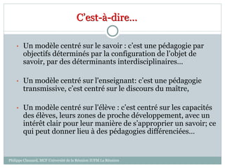 C’est-à-dire…
• Un modèle centré sur le savoir : c’est une pédagogie par
objectifs déterminés par la configuration de l’objet de
savoir, par des déterminants interdisciplinaires…
• Un modèle centré sur l'enseignant: c’est une pédagogie
transmissive, c’est centré sur le discours du maître,
• Un modèle centré sur l'élève : c’est centré sur les capacités
des élèves, leurs zones de proche développement, avec un
intérêt clair pour leur manière de s’approprier un savoir; ce
qui peut donner lieu à des pédagogies différenciées…
Philippe Clauzard, MCF Université de la Réunion IUFM La Réunion
 